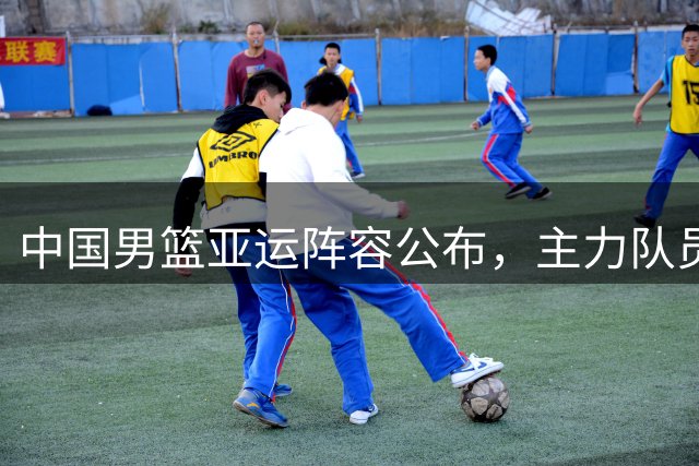 中国男篮亚运阵容公布，主力队员因故缺席引关注