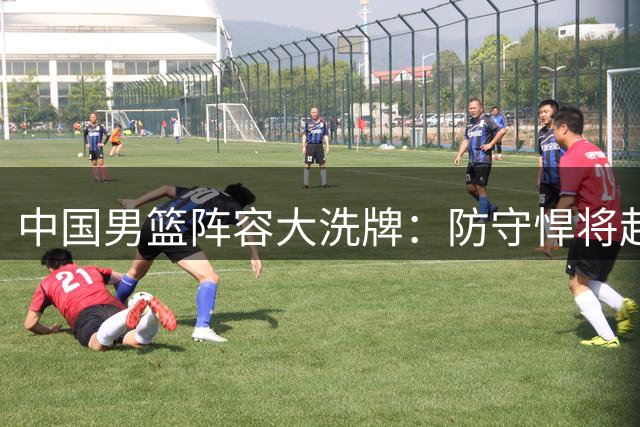 中国男篮阵容大洗牌：防守悍将赴美疗伤 昔日核心满血归来