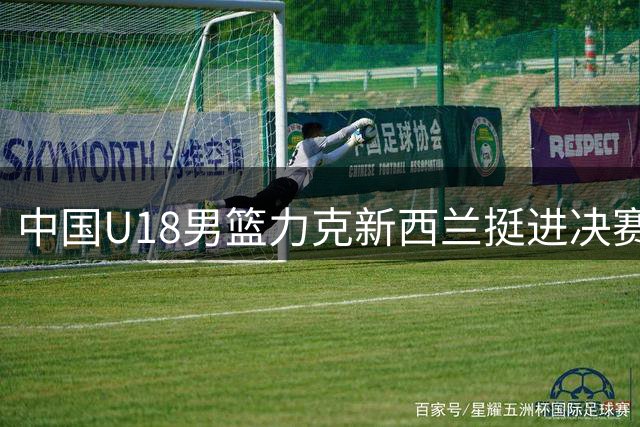 中国U18男篮力克新西兰挺进决赛 攻防亮点与隐忧并存