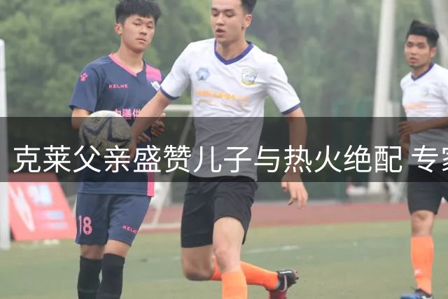 克莱父亲盛赞儿子与热火绝配 专家点破南海岸最需神射