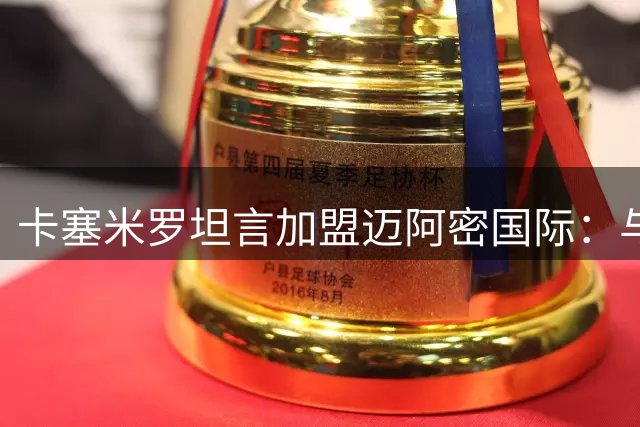 卡塞米罗坦言加盟迈阿密国际：与球王并肩是最强动力