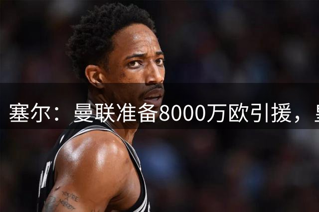 塞尔：曼联准备8000万欧引援，皇马听取卡马文加和门迪的报价