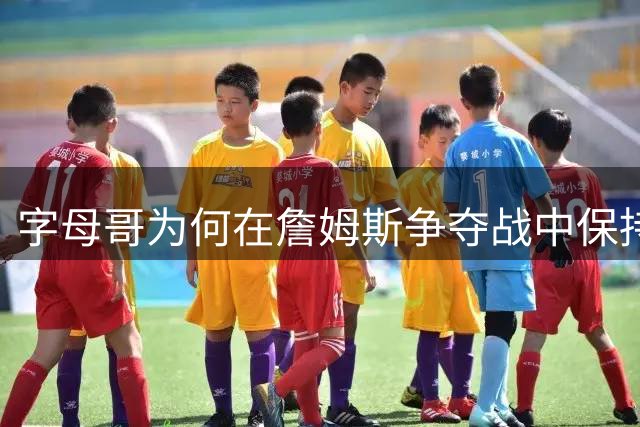 字母哥为何在詹姆斯争夺战中保持低调？美媒揭秘背后隐情
