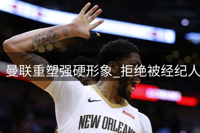 曼联重塑强硬形象 拒绝被经纪人和对手操控