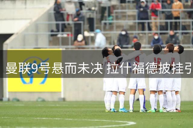 曼联9号悬而未决 拉什福德披挂引发后续猜想
