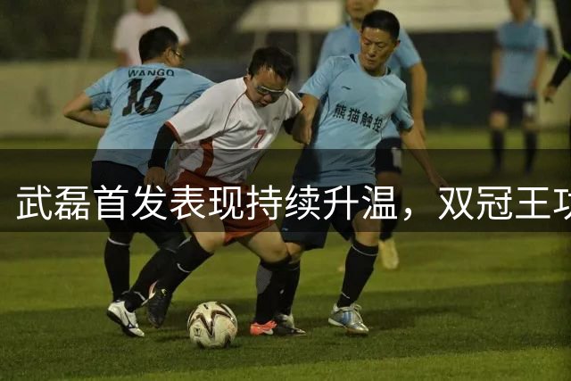 武磊首发表现持续升温，双冠王功臣再展锋芒