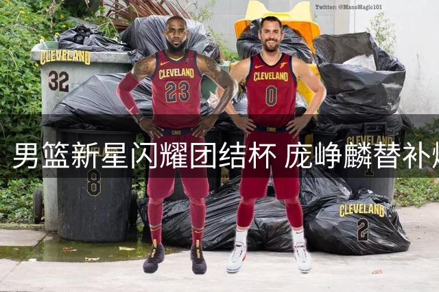 男篮新星闪耀团结杯 庞峥麟替补爆发助中国队力克劲敌