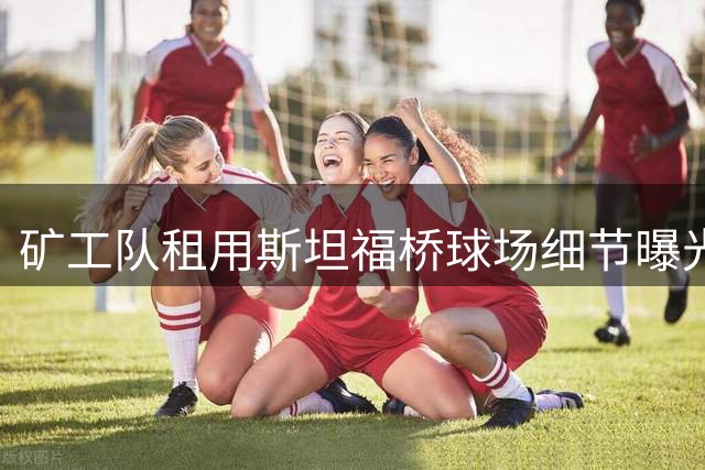 矿工队租用斯坦福桥球场细节曝光 切尔西保持运营主导权