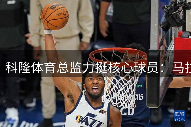 科隆体育总监力挺核心球员：马拉深受全队拥戴 今夏铁定留队