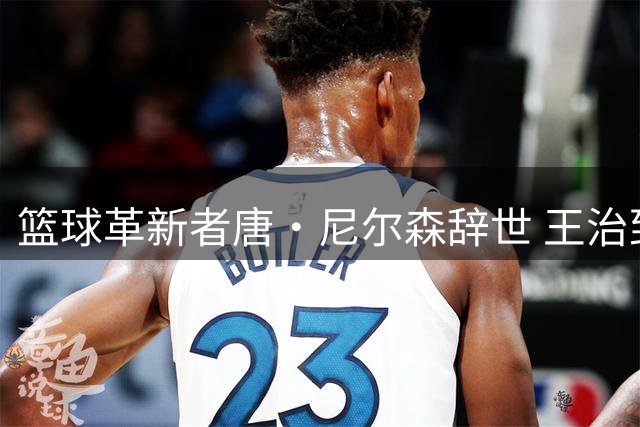 篮球革新者唐·尼尔森辞世 王治郅库里共同追忆启蒙恩师