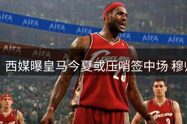 西媒曝皇马今夏或压哨签中场 穆帅持续关注引援进展