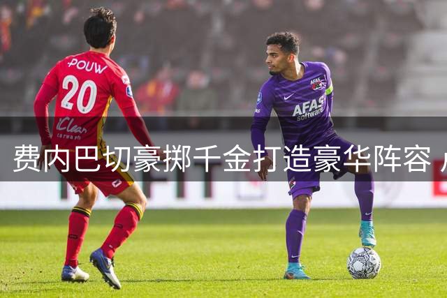 费内巴切豪掷千金打造豪华阵容 卢卡库压哨加盟星光熠熠