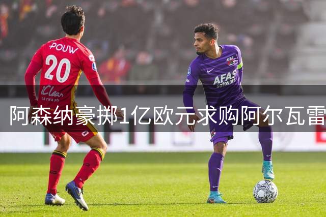 阿森纳豪掷1亿欧元求购阿尔瓦雷斯，或送出哲凯赖什促成交易