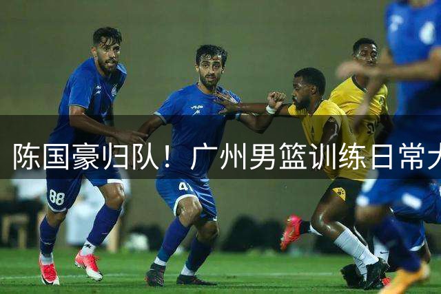 陈国豪归队！广州男篮训练日常大部队再更新集结两员大将🕶️
