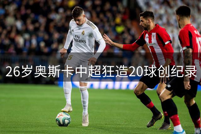 26岁奥斯卡中超狂造20球创纪录 揭秘非洲神锋最爱中国这座城