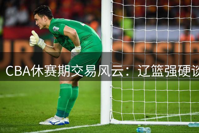 CBA休赛期交易风云：辽篮强硬谈判引争议 亿元先生胡金秋无人接盘