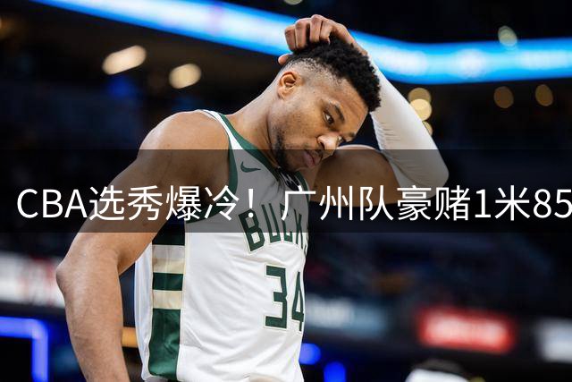 CBA选秀爆冷！广州队豪赌1米85宝岛新星 三大交易暗藏玄机